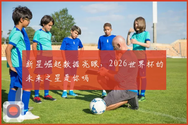 新星崛起数据亮眼，2026世界杯的未来之星是你吗