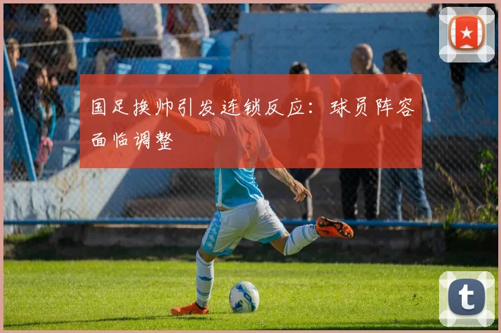 国足换帅引发连锁反应:球员阵容面临调整