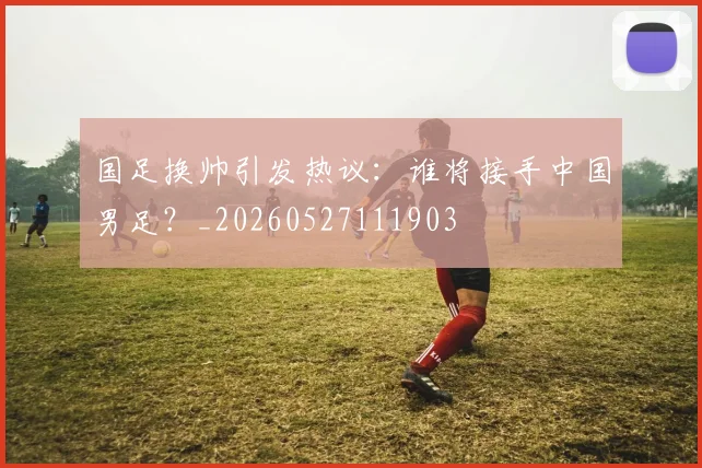 国足换帅引发热议:谁将接手中国男足?_20260527111903