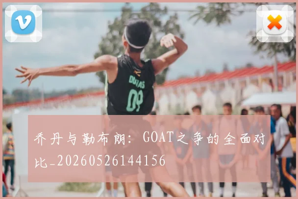乔丹与勒布朗:GOAT之争的全面对比_20260526144156
