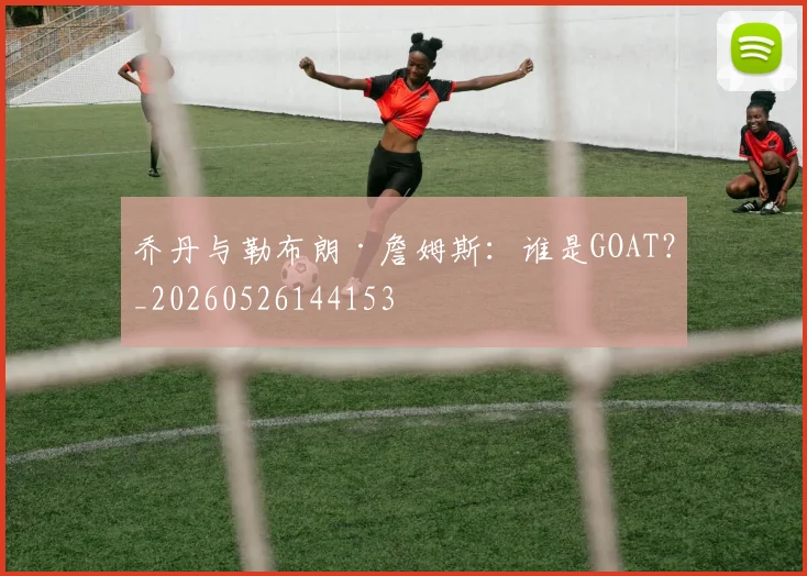 乔丹与勒布朗·詹姆斯：谁是GOAT？_20260526144153