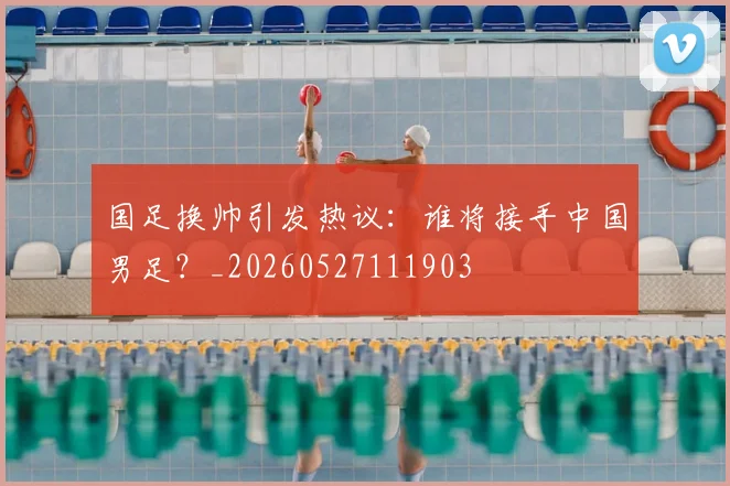 国足换帅引发热议:谁将接手中国男足?_20260527111903