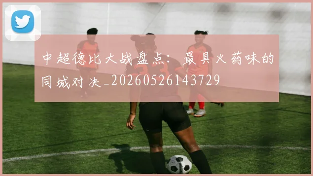 中超德比大战盘点:最具火药味的同城对决_20260526143729