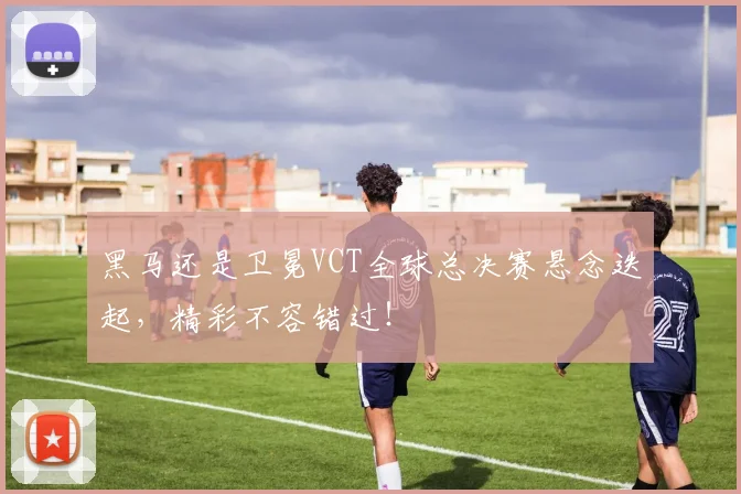 黑马还是卫冕VCT全球总决赛悬念迭起，精彩不容错过！