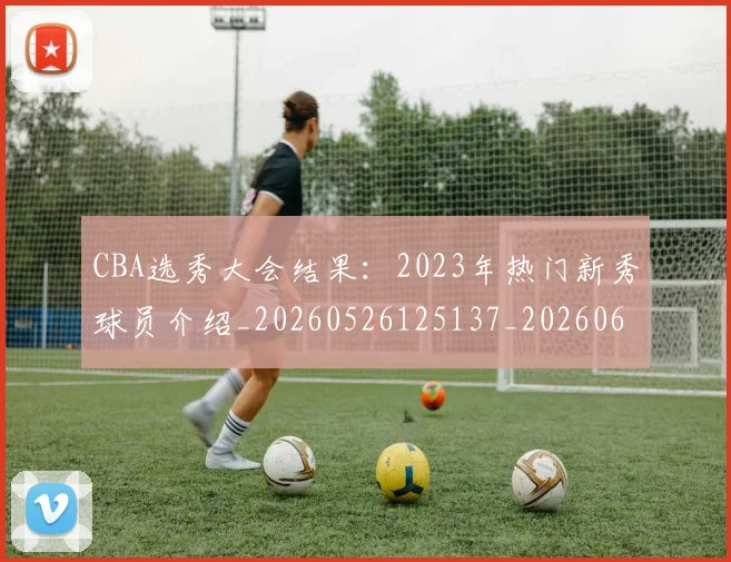 CBA选秀大会结果:2023年热门新秀球员介绍_20260526125137_20260606165316