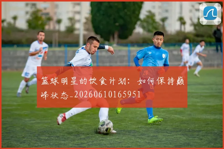 篮球明星的饮食计划:如何保持巅峰状态_20260610165951