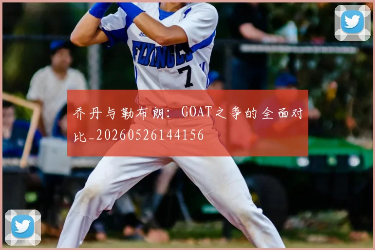 乔丹与勒布朗：GOAT之争的全面对比_20260526144156