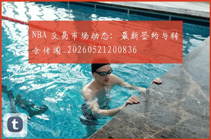 NBA 交易市场动态:最新签约与转会传闻_20260521200836
