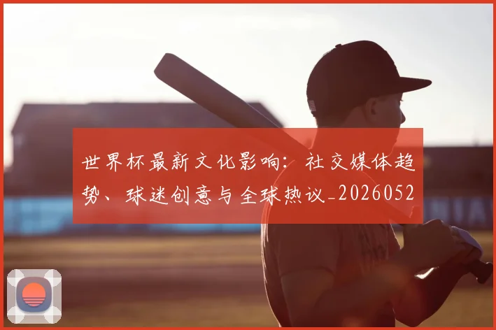 世界杯最新文化影响:社交媒体趋势、球迷创意与全球热议_20260521201653