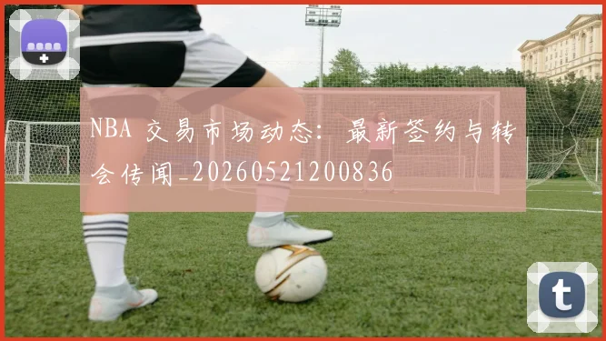 NBA 交易市场动态：最新签约与转会传闻_20260521200836